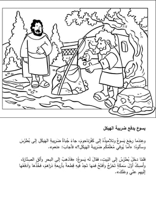 ‫الهيكل‬ ‫ضريبة‬ ‫يدفع‬ ‫ع‬‫يسو‬
َ‫س‬ُ‫طر‬ُ‫ب‬ ‫إلى‬ ِ‫ل‬َ‫ك‬‫ي‬َ‫اله‬ ِ‫يبة‬‫ر‬َ‫ض‬ ُ‫باة‬ُ‫ج‬ َ‫جاء‬ ،َ‫ناحوم‬َ‫ر‬ْ‫ف‬َ‫ك‬ ‫إلى‬ ُ‫ه‬ُ‫ذ‬‫وتالمي‬ ُ‫ع‬‫سو‬َ‫ي‬ َ‫ع‬َ‫رج‬ ‫ما‬َ‫ند‬ِ‫وع‬
ُ‫وسألوه‬:«‫؟‬ ِ‫ل‬َ‫ك‬‫ي‬َ‫اله‬ َ‫ة‬‫يب‬‫ر‬َ‫ض‬ ‫م‬ُ‫ك‬ُ‫م‬ّ‫ل‬َ‫ع‬ُ‫م‬ ‫وفي‬ُ‫ي‬ ‫أما‬»َ‫فأجاب‬:«‫نعم‬».
ُ‫ع‬‫سو‬َ‫ي‬ ‫ه‬َ‫ل‬ َ‫فقال‬ ، ِ‫يت‬َ‫الب‬ ‫إلى‬ ُ‫س‬ُ‫طر‬ُ‫ب‬ َ‫ل‬َ‫دخ‬ ‫ا‬ّ‫فلم‬:«،َ‫ة‬َ‫ار‬ّ‫ن‬ ِ‫الص‬ ِ‫ق‬‫أل‬‫و‬ ِ‫البحر‬ ‫إلى‬ ْ‫ذهب‬َ‫ا‬‫ف‬
‫ها‬ْ‫ع‬َ‫ف‬‫د‬َ‫ا‬‫و‬ ‫ها‬ْ‫ذ‬ُ‫فخ‬ ،َ‫اهم‬‫ر‬َ‫د‬ ِ‫بعة‬‫ر‬‫بأ‬ ً‫ة‬‫طع‬ِ‫ق‬ ِ‫فيه‬ ْ‫د‬ِ‫ج‬َ‫ت‬ ‫ها‬َ‫فم‬ ْ‫ح‬َ‫فت‬َ‫ا‬‫و‬ ُ‫ج‬ُ‫خر‬َ‫ت‬ ٍ‫ة‬َ‫ك‬‫م‬َ‫س‬ َ‫ل‬ّ‫أو‬ ْ‫ك‬ِ‫َمس‬‫أ‬‫و‬
َ‫ك‬ْ‫ن‬َ‫وع‬ ‫ي‬ّ‫عن‬ ‫م‬ِ‫ه‬‫ي‬َ‫ل‬‫إ‬».
 