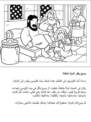 ‫خاطئة‬ ‫أة‬‫ر‬‫الم‬ ‫يغفر‬ ‫ع‬‫يسو‬
ِ‫ة‬َ‫د‬ِ‫المائ‬ ‫إلى‬ َ‫س‬َ‫ل‬‫وج‬ ّ‫يسي‬ّ‫ر‬َ‫الف‬ َ‫يت‬َ‫ب‬ َ‫ل‬َ‫فدخ‬ ،ُ‫ه‬َ‫ند‬ِ‫ع‬ ِ‫عام‬ّ‫ط‬‫ال‬ ‫إلى‬ َ‫ين‬ّ‫يسي‬ّ‫ر‬َ‫الف‬ ُ‫أحد‬ ُ‫ودعاه‬.
‫ت‬َ‫فجاء‬ ،ّ‫يسي‬ّ‫ر‬َ‫الف‬ ِ‫يت‬َ‫ب‬ ‫في‬ ُ‫ل‬ُ‫ك‬‫يأ‬ َ‫ع‬‫سو‬َ‫ي‬ ّ‫أن‬ ‫ت‬َ‫م‬ِ‫ل‬َ‫فع‬ ،ٌ‫ة‬َ‫ئ‬ِ‫خاط‬ ٌ‫أة‬َ‫مر‬َ‫ا‬ ِ‫المدينة‬ ‫في‬ َ‫وكان‬
ِ‫يه‬َ‫م‬َ‫د‬َ‫ق‬ ّ‫ل‬ُ‫ب‬َ‫ت‬ ‫ت‬َ‫ذ‬‫أخ‬‫و‬ ،‫بكي‬َ‫ت‬
َ
‫وهي‬ ِ‫ه‬ْ‫ي‬َ‫م‬َ‫قد‬ َ‫ند‬ِ‫ع‬ ٍ‫لف‬َ‫خ‬ ْ‫ن‬ِ‫م‬ ‫ت‬َ‫ف‬َ‫ق‬‫وو‬ ، ٍ‫يب‬ِ‫ط‬ ُ‫ة‬َ‫قارور‬ ‫ها‬َ‫ومع‬
ِ‫يب‬ّ‫ط‬‫بال‬ ‫ما‬ُ‫ه‬ُ‫ن‬َ‫ده‬َ‫وت‬ ،‫ما‬ُ‫ه‬ُ‫ل‬ّ‫ب‬َ‫ق‬ُ‫وت‬ ،‫ها‬ِ‫عر‬َ‫ش‬‫ب‬ ‫ما‬ُ‫ه‬ُ‫ح‬َ‫مس‬َ‫وت‬ ،‫ها‬ِ‫موع‬ُ‫د‬ِ‫ب‬.
ِ‫أة‬‫ر‬‫لم‬ِ‫ل‬ َ‫قال‬ ‫ع‬‫يسو‬ ّ‫م‬ُ‫ث‬:«ِ‫خطاياك‬ ِ‫لك‬ ٌ‫ة‬َ‫غفور‬َ‫م‬!ٍ‫الم‬َ‫س‬ِ‫ب‬ ‫بي‬َ‫ذه‬َ‫ا‬‫ف‬ ، ِ‫ك‬َ‫ص‬ّ‫ل‬َ‫خ‬ ِ‫ك‬ُ‫إيمان‬!».
 