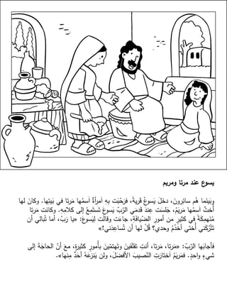 ‫ومريم‬ ‫مرتا‬ ‫عند‬ ‫ع‬‫يسو‬
‫ها‬ِ‫يت‬َ‫ب‬ ‫في‬ ‫تا‬‫ر‬َ‫م‬ ‫ها‬ُ‫سم‬َ‫ا‬ ٌ‫أة‬‫ر‬‫م‬َ‫ا‬ ِ‫ه‬ِ‫ب‬ ‫ت‬َ‫ب‬ّ‫ح‬َ‫فر‬ ،ً‫ة‬‫ي‬‫ر‬َ‫ق‬ ُ‫ع‬‫سو‬َ‫ي‬ َ‫ل‬َ‫دخ‬ ،َ‫رون‬ِ‫سائ‬ ‫م‬ُ‫ه‬ ‫ما‬َ‫ين‬َ‫وب‬.‫لها‬ َ‫وكان‬
ِ‫ه‬ِ‫كالم‬ ‫إلى‬ ُ‫ع‬ِ‫م‬َ‫ست‬َ‫ت‬ َ‫ع‬‫سو‬َ‫ي‬ ّ‫ب‬ّ‫الر‬ ‫ي‬َ‫دم‬َ‫ق‬ َ‫ند‬ِ‫ع‬ ‫ت‬َ‫لس‬َ‫ج‬ ،ُ‫م‬َ‫ي‬‫ر‬َ‫م‬ ‫ها‬ُ‫سم‬َ‫ا‬ ٌ‫ُخت‬‫أ‬.‫تا‬‫ر‬َ‫م‬ ‫ت‬َ‫وكان‬
َ‫ع‬‫سو‬َ‫ي‬ِ‫ل‬ ‫ت‬َ‫ل‬‫وقا‬ ‫ت‬َ‫جاء‬ ،ِ‫ة‬َ‫ف‬‫يا‬ّ‫الض‬ ِ‫أمور‬ ‫من‬ ٍ‫كثير‬ ‫في‬ ً‫ة‬َ‫ك‬ِ‫هم‬َ‫ن‬ُ‫م‬:«‫أن‬ ‫بالي‬ُ‫ت‬ ‫أما‬ ،ّ‫ب‬َ‫ر‬ ‫يا‬
‫ني‬َ‫د‬ِ‫ساع‬ُ‫ت‬ ‫أن‬ ‫لها‬ ْ‫ل‬ُ‫ق‬ ‫وحدي؟‬ ُ‫م‬ُ‫أخد‬ ‫ُختي‬‫أ‬ ‫ني‬َ‫ك‬ُ‫ر‬ْ‫ت‬َ‫ت‬!»
ّ‫ب‬ّ‫الر‬ ‫ها‬َ‫فأجاب‬:«‫إلى‬ َ‫ة‬َ‫الحاج‬ ّ‫أن‬ َ‫مع‬ ،ٍ‫ة‬‫ر‬‫كثي‬ ٍ‫ُمور‬‫أ‬‫ب‬ َ‫ين‬ّ‫هتم‬َ‫وت‬ َ‫قين‬َ‫ل‬‫تق‬ ِ‫أنت‬ ،‫تا‬‫ر‬َ‫م‬ ،‫تا‬‫ر‬َ‫م‬
ٍ‫احد‬‫و‬ ٍ‫شيء‬.‫نها‬ِ‫م‬ ٌ‫د‬َ‫أح‬ ُ‫ه‬َ‫ع‬‫نز‬َ‫ي‬ ‫ولن‬ ،َ‫ل‬َ‫األفض‬ َ‫صيب‬ّ‫الن‬ ِ‫ت‬َ‫ختار‬َ‫ا‬ ُ‫م‬َ‫ي‬‫ر‬َ‫فم‬».
 