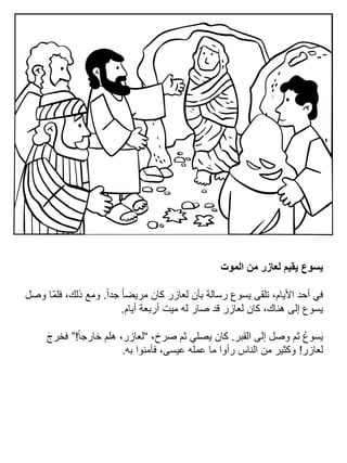 ‫الموت‬ ‫من‬ ‫لعازر‬ ‫يقيم‬ ‫يسوع‬
ً‫ا‬‫جد‬ ً‫ا‬‫مريض‬ ‫كان‬ ‫لعازر‬ ‫بأن‬ ‫رسالة‬ ‫يسوع‬ ‫تلقى‬ ،‫األيام‬ ‫أحد‬ ‫في‬.‫وصل‬ ‫ّا‬‫م‬‫فل‬ ،‫ذلك‬ ‫ومع‬
‫أيام‬ ‫أربعة‬ ‫ميت‬ ‫له‬ ‫صار‬ ‫قد‬ ‫لعازر‬ ‫كان‬ ،‫هناك‬ ‫إلى‬ ‫يسوع‬.
‫القبر‬ ‫إلى‬ ‫وصل‬ ‫ثم‬ ُ‫سوع‬َ‫ي‬.،‫صرخ‬ ‫ثم‬ ‫يصلي‬ ‫كان‬“ً‫ا‬‫خارج‬ ‫هلم‬ ،‫لعازر‬!”َ‫ج‬‫فخر‬
‫لعازر‬!‫به‬ ‫فآمنوا‬ ،‫عيسى‬ ‫عمله‬ ‫ما‬ ‫رأوا‬ ‫الناس‬ ‫من‬ ‫وكثير‬.
 