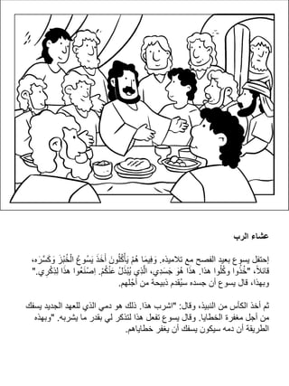 ‫الرب‬ ‫عشاء‬
‫تالميذه‬ ‫مع‬ ‫الفصح‬ ‫بعيد‬ ‫يسوع‬ ‫إحتفل‬.،‫ه‬َ‫َّر‬‫س‬َ‫ك‬ َ‫و‬ َ‫ْز‬‫ب‬ُ‫خ‬ْ‫ال‬ ُ‫ُوع‬‫س‬َ‫ي‬ َ‫ذ‬َ‫خ‬َ‫أ‬ َ‫ون‬ُ‫ل‬ُ‫ك‬ْ‫أ‬َ‫ي‬ ْ‫م‬ُ‫ه‬ ‫ا‬َ‫م‬‫ِي‬‫ف‬ َ‫و‬
،ً‫ال‬‫قائ‬"‫هذا‬ ‫وا‬ُ‫ل‬ُ‫ك‬‫و‬ ‫وا‬ُ‫ذ‬ُ‫خ‬.ْ‫م‬ُ‫ك‬ْ‫ن‬َ‫ع‬ ُ‫ل‬َ‫ذ‬ْ‫ب‬ُ‫ي‬ ‫ِي‬‫ذ‬َّ‫ل‬‫ا‬ ،‫ِي‬‫د‬َ‫س‬َ‫ج‬ َ‫ُو‬‫ه‬ ‫ا‬َ‫ذ‬‫ه‬.‫ي‬ ِ‫ر‬ْ‫ك‬ِ‫ذ‬ِ‫ل‬ ‫ا‬َ‫ذ‬‫ه‬ ‫ُوا‬‫ع‬َ‫ن‬ْ‫ص‬ِ‫ا‬".
‫لهم‬ ْ‫أج‬ ‫من‬ ‫ذبيحة‬ ‫ُقدم‬‫ي‬‫س‬ ‫جسده‬ ‫أن‬ ‫يسوع‬ ‫قال‬ ،‫وبهذا‬.
‫وقال‬ ،‫النبيذ‬ ‫من‬ ‫الكأس‬ ‫أخذ‬ ‫ثم‬" :‫هذا‬ ‫اشرب‬.‫يسفك‬ ‫الجديد‬ ‫للعهد‬ ‫الذي‬ ‫دمي‬ ‫هو‬ ‫ذلك‬
‫الخطايا‬ ‫مغفرة‬ ‫أجل‬ ‫من‬.‫يشربه‬ ‫ما‬ ‫بقدر‬ ‫لي‬ ‫لتذكر‬ ‫هذا‬ ‫تفعل‬ ‫يسوع‬ ‫وقال‬" .‫وبهذه‬
‫خطاياهم‬ ‫يغفر‬ ‫أن‬ ‫يسفك‬ ‫سيكون‬ ‫دمه‬ ‫أن‬ ‫الطريقة‬.
 