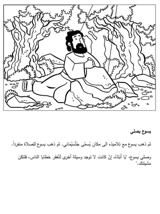 ‫يصلي‬ ‫ع‬‫يسو‬
‫ي‬ِ‫ان‬َ‫م‬ْ‫ي‬َ‫س‬ْ‫ث‬َ‫ج‬ ‫ى‬َّ‫سم‬ُ‫ي‬ ‫مكان‬ ‫الى‬ ‫تالميذه‬ ‫مع‬ ‫ع‬‫يسو‬ ‫ذهب‬ ‫ثم‬.ً‫ا‬‫منفرد‬ ‫للصالة‬ ‫ع‬‫يسو‬ ‫ذهب‬ ‫ثم‬.
،‫ع‬‫يسو‬ ‫وصلى‬"‫فلتكن‬ ،‫الناس‬ ‫خطايا‬ ‫ر‬َ‫غف‬ُ‫لت‬ ‫ى‬‫أخر‬ ‫وسيلة‬ ‫توجد‬ ‫ال‬ ‫كانت‬ ْ‫ن‬ِ‫إ‬ ،ُ‫اه‬َ‫ت‬َ‫َب‬‫أ‬ ‫ا‬َ‫ي‬
‫مشيئتك‬".
 