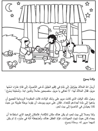 ‫ع‬‫يسو‬ ‫الدة‬‫و‬
‫ها‬ُ‫م‬ْ‫اس‬ َ‫اء‬‫ر‬‫ذ‬َ‫ع‬ ٍ‫تاة‬َ‫ف‬ ‫ى‬َ‫ل‬‫إ‬ ،ُ‫ة‬َ‫ر‬ ِ‫اص‬ّ‫الن‬ ‫ى‬َ‫دع‬ُ‫ت‬ ِ‫يل‬ِ‫ل‬َ‫الج‬ ِ‫إقليم‬ ‫ي‬ِ‫ف‬ ٍ‫ة‬َ‫لد‬َ‫ب‬ ‫ى‬َ‫ل‬‫إ‬ َ‫يل‬ِ‫ائ‬‫ر‬ْ‫ب‬ِ‫ج‬ َ‫الك‬َ‫الم‬ ُ‫اهلل‬ َ‫ل‬َ‫أرس‬
ُ‫م‬َ‫ي‬‫ر‬َ‫م‬.‫ها‬َ‫ل‬ ُ‫ك‬‫ال‬َ‫الم‬ َ‫قال‬َ‫ف‬" :ُ‫م‬َ‫ي‬‫ر‬َ‫م‬ ‫يا‬ ‫ي‬ِ‫خاف‬َ‫ت‬ ‫ال‬.‫ابنا‬ ‫وتلدين‬ ً‫ال‬‫حام‬ ‫ستصبحين‬.َ‫ع‬‫و‬ُ‫س‬َ‫ي‬ ُ‫ه‬َ‫ين‬ِّ‫م‬َ‫س‬ُ‫ت‬َ‫و‬".
‫أن‬ ‫للجميع‬ ‫الرومانية‬ ‫الحكومة‬ ‫قالت‬ ،‫الدة‬‫و‬‫ال‬ ‫وشك‬ ‫على‬ ‫يم‬‫ر‬‫م‬ ‫كانت‬ ‫الذي‬ ‫الوقت‬ ‫ذلك‬ ‫وحول‬
‫عداد‬ِ‫للت‬ ‫أجدادهم‬ ‫بلدة‬ ‫إلى‬ ‫ا‬‫و‬‫يذهب‬.‫حيث‬ ‫من‬ ‫طويلة‬ ‫برحلة‬ ‫يقوما‬ ‫أن‬ ‫ويوسف‬ ‫يم‬‫ر‬‫م‬ ‫على‬ ‫فكان‬
‫لحم‬ ‫بيت‬ ‫إلى‬ ‫ة‬‫ر‬‫الناص‬ ‫في‬ ‫يعيشان‬ ‫كانا‬.
‫لإلقامة‬ ‫مكان‬ ‫هناك‬ ‫يكن‬ ‫لم‬ ،‫لحم‬ ‫بيت‬ ‫إلى‬ ‫وصال‬ ‫ا‬ّ‫ولم‬.‫أن‬ ‫استطاعا‬ ‫الذي‬ ‫الوحيد‬ ‫فالمكان‬
‫انات‬‫و‬‫الحي‬ ‫تبيت‬ ‫حيث‬ ‫كان‬ ‫يجداه‬.‫يكن‬ ‫لم‬ ‫إذ‬ ،ٍ‫د‬َ‫و‬ْ‫ذ‬ِ‫م‬ ‫ي‬ِ‫ف‬ ُ‫ه‬ُّ‫ُم‬‫أ‬ ُ‫ه‬ْ‫ت‬َ‫ع‬َ‫ج‬ْ‫َض‬‫أ‬َ‫و‬ ،‫هناك‬ ‫الطفل‬ َ‫د‬ِ‫ل‬ُ‫فو‬
‫له‬ ‫ير‬‫ر‬‫س‬ ‫لديهما‬.‫ع‬‫سو‬َ‫ي‬ ُ‫اه‬ُّ‫وسم‬.
 