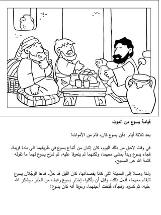 ‫الموت‬ ‫من‬ ‫ع‬‫يسو‬ ‫قيامة‬
‫ات‬‫و‬‫األم‬ ‫من‬ َ‫ام‬َ‫ق‬ ،‫كان‬ ‫ع‬‫يسو‬ ‫ن‬ْ‫ف‬َ‫د‬ ‫أيام‬ ‫ثالثة‬ ‫بعد‬!
‫يبة‬‫ر‬‫ق‬ ‫بلدة‬ ‫الى‬ ‫يقهما‬‫ر‬‫ط‬ ‫في‬ ‫ع‬‫يسو‬ ‫أتباع‬ ‫من‬ ‫إثنان‬ ‫كان‬ ،‫اليوم‬ ‫ذلك‬ ‫من‬ ‫الحق‬ ‫وقت‬ ‫في‬.
‫عليه‬ ‫فا‬‫ر‬‫يتع‬ ‫لم‬ ‫ولكنهما‬ ،‫معهما‬ ‫يمشي‬ ‫وبدأ‬ ‫ع‬‫يسو‬ ‫فجاء‬.‫تقوله‬ ‫ما‬ ‫لهما‬ ‫ع‬‫يسو‬ ‫ح‬َ‫ر‬َ‫ش‬ ‫ثم‬
‫المسيح‬ ‫عن‬ ‫اهلل‬ ‫كلمة‬.
َّ‫حل‬ ‫قد‬ ‫الليل‬ ‫كان‬ ،‫يقصدانها‬ ‫كانا‬ ‫التي‬ ‫المدينة‬ ‫إلى‬ ‫وصال‬ ‫ا‬ّ‫ولم‬.‫ع‬‫يسو‬ ‫الن‬ُ‫الرج‬ ‫فدعا‬
‫ذلك‬ ‫عل‬َ‫ف‬َ‫ف‬ ،‫معهما‬ ‫للبقاء‬.‫اهلل‬ ‫وشكر‬ ،‫بز‬ُ‫الخ‬ ‫من‬ ‫غيف‬‫ر‬ ‫ع‬‫يسو‬ ‫إختار‬ ،‫ا‬‫و‬‫يأكل‬ ‫أن‬ ‫وقبل‬
‫ه‬َ‫ر‬َ‫س‬َ‫ك‬ ‫ثم‬ ،‫عليه‬.‫ع‬‫يسو‬ ‫كان‬ ‫أنه‬ ‫فا‬ِ‫ر‬َ‫وع‬ ،‫أعينهما‬ ‫ت‬َ‫ح‬ِ‫ت‬ُ‫ف‬ ،‫وفجأة‬!
 