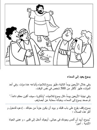 ‫السماء‬ ‫إلى‬ ‫يعود‬ ‫ع‬‫يسو‬
‫ات‬‫ر‬‫م‬ ‫عدة‬ ‫أتباعه‬‫و‬ ‫لتالميذه‬ ‫ع‬‫يسو‬ ‫ر‬َ‫ه‬َ‫ظ‬ ،‫التالية‬ ً‫ا‬‫يوم‬ ‫بعين‬‫ر‬‫األ‬ ‫خالل‬ ‫وفي‬.‫أحد‬ ‫وفي‬
‫من‬ ‫ألكثر‬ ‫ر‬َ‫ه‬َ‫ظ‬ ،‫ات‬‫ر‬‫الم‬500‫الوقت‬ ‫نفس‬ ‫في‬ ‫شخص‬.
،‫لتالميذه‬ ‫ع‬‫يسو‬ ‫قال‬ ،ً‫ا‬‫يوم‬ ‫بعين‬‫ر‬‫األ‬ ‫نهاية‬ ‫وفي‬“ً‫ا‬‫دائم‬ ‫معكم‬ ‫أكون‬ ‫سوف‬ ،‫ا‬‫و‬‫كر‬َ‫ذ‬َ‫وت‬.”
‫هم‬‫أبصار‬ ‫عن‬ ‫سحابة‬ ‫وخبأته‬ ،‫السماء‬ ‫إلى‬ ‫ع‬‫يسو‬ ‫صعد‬ ‫ثم‬.
‫حياتك‬ ‫من‬ ً‫ا‬‫ء‬‫جز‬ ‫يكون‬ ‫أن‬ ‫يد‬‫ر‬‫ي‬ ‫و‬ ‫قلبك‬ ‫باب‬ ‫على‬ ‫ع‬‫يقر‬ ‫اقف‬‫و‬ ‫ع‬‫يسو‬.‫و‬ ‫للدخول‬ ‫إدعوه‬
‫الصاله‬ ‫هذه‬ ‫أتلو‬:
”‫حياتى‬ ‫فى‬ ‫وجودك‬ ‫ألمس‬ ‫أن‬ ‫يد‬‫ر‬‫أ‬ ،‫ع‬‫يسو‬.‫الحياة‬ ‫هبنى‬ ‫و‬ ، ‫قلبى‬ ‫إلى‬ ‫أدخل‬ ‫أرجوك‬
‫األبدية‬.‫آمين‬“
 