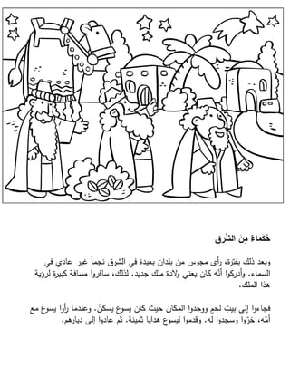 ‫رق‬َّ‫الش‬ َ‫ن‬ِ‫م‬ ٌ‫ماء‬َ‫ك‬ُ‫ح‬
‫في‬ ‫عادي‬ ‫غير‬ ً‫ا‬‫نجم‬ ‫الشرق‬ ‫في‬ ‫بعيدة‬ ‫بلدان‬ ‫من‬ ‫مجوس‬ ‫أى‬‫ر‬ ،‫ة‬‫ر‬‫بفت‬ ‫ذلك‬ ‫وبعد‬
‫السماء‬.‫جديد‬ ‫ملك‬ ‫الدة‬‫و‬ ‫يعني‬ ‫كان‬ ‫ه‬ّ‫أن‬ ‫ا‬‫و‬‫أدرك‬‫و‬.‫لرؤية‬ ‫ة‬‫ر‬‫كبي‬ ‫مسافة‬ ‫ا‬‫و‬‫سافر‬ ،‫لذلك‬
‫الملك‬ ‫هذا‬.
ُ‫يسكن‬ ‫ع‬‫يسو‬ ‫كان‬ ‫حيث‬ ‫المكان‬ ‫ا‬‫و‬‫ووجد‬ ٍ‫لحم‬ ِ‫بيت‬ ‫إلى‬ ‫ا‬‫و‬‫فجاء‬.‫مع‬ َ‫ع‬‫يسو‬ ‫ا‬‫و‬‫أ‬‫ر‬ ‫وعندما‬
‫له‬ ‫ا‬‫و‬‫وسجد‬ ‫ا‬‫و‬ّ‫خر‬ ،ِ‫ه‬ِّ‫أم‬.‫ثمينة‬ ‫هدايا‬ ‫ع‬‫ليسو‬ ‫ا‬‫و‬‫وقدم‬.‫هم‬‫ديار‬ ‫إلى‬ ‫ا‬‫و‬‫عاد‬ ‫ثم‬.
 