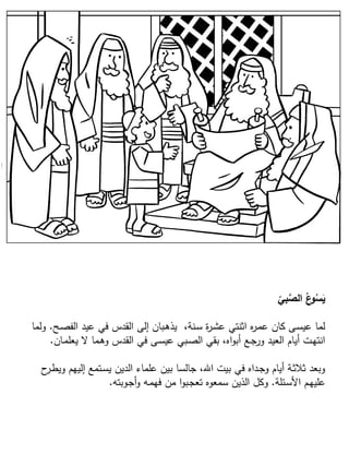 ‫بي‬َّ‫الص‬ ُ‫ع‬‫و‬ُ‫س‬َ‫ي‬
‫ـح‬‫ص‬‫الف‬ ‫عيد‬ ‫في‬ ‫القدس‬ ‫إلى‬ ‫ـبان‬‫ه‬‫يذ‬ ،‫ـنة‬‫س‬ ‫ة‬‫ر‬‫ـ‬‫ش‬‫ع‬ ‫اثنتي‬ ‫ه‬‫ر‬‫ـ‬‫م‬‫ع‬ ‫كان‬ ‫ـى‬‫س‬‫عي‬ ‫لما‬.‫ولما‬
‫ـان‬‫م‬‫يعل‬ ‫ال‬ ‫ـما‬‫ه‬‫و‬ ‫القدس‬ ‫في‬ ‫ـى‬‫س‬‫عي‬ ‫ـبي‬‫ص‬‫ال‬ ‫بقي‬ ،‫اه‬‫و‬‫أب‬ ‫ـع‬‫ج‬‫ور‬ ‫العيد‬ ‫أيام‬ ‫ـت‬‫ه‬‫انت‬.
‫ح‬‫ـر‬‫ط‬‫وي‬ ‫إليهم‬ ‫ـتمع‬‫س‬‫ي‬ ‫الدين‬ ‫علماء‬ ‫بين‬ ‫جالسا‬ ،‫اهلل‬ ‫بيت‬ ‫في‬ ‫ـداه‬‫ج‬‫و‬ ‫أيام‬ ‫ـة‬‫ث‬‫ثال‬ ‫وبعد‬
‫ـئلة‬‫س‬‫األ‬ ‫ـم‬‫ه‬‫علي‬.‫ـوبته‬‫ج‬‫أ‬‫و‬ ‫ـه‬‫م‬‫فه‬ ‫من‬ ‫ا‬‫و‬‫ـب‬‫ج‬‫تع‬ ‫سمعوه‬ ‫الذين‬ ‫وكل‬.
 