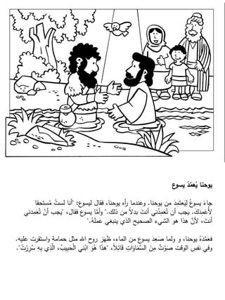 ‫ع‬‫يسو‬ ُ‫د‬ِّ‫م‬َ‫ع‬ُ‫ي‬ ‫يوحنا‬
‫يوحنا‬ ‫من‬ َ‫د‬ِ‫م‬َ‫عت‬َ‫ي‬ِ‫ل‬ ُ‫ع‬‫يسو‬ َ‫جاء‬.‫ع‬‫ليسو‬ ‫فقال‬ ،‫يوحنا‬ ‫أه‬‫ر‬ ‫وعندما‬" :‫ستحقا‬ُ‫م‬ ُ‫لست‬ ‫أنا‬
َ‫ك‬َ‫د‬ِ‫م‬َ‫ُع‬‫أل‬.‫ذلك‬ ‫من‬ ً‫ال‬‫بد‬ َ‫أنت‬ ‫ني‬ُ‫د‬ِ‫م‬َ‫ع‬ُ‫ت‬ ‫أن‬ ‫يجب‬".،‫فقال‬ ‫ع‬‫يسو‬ ‫ا‬َّ‫أم‬‫و‬"‫دني‬ِ‫م‬َ‫ع‬ُ‫ت‬ ْ‫أن‬ ‫يجب‬
ُ‫ه‬َ‫ل‬َ‫م‬َ‫ع‬ ‫ينبغي‬ ‫الذي‬ ‫الصحيح‬ ‫الشيء‬ ‫هو‬ ‫هذا‬ َّ‫ألن‬ ،َ‫أنت‬".
‫عليه‬ ‫استقرت‬‫و‬ ‫حمامة‬ ‫مثل‬ ‫اهلل‬ ‫ح‬‫رو‬ َ‫ر‬َ‫ه‬َ‫ظ‬ ،‫الماء‬ ‫من‬ ‫ع‬‫يسو‬ َ‫د‬ِ‫ع‬َ‫ص‬ ‫ولما‬ ‫و‬ ،‫يوحنا‬ ُ‫ه‬َ‫د‬َّ‫م‬َ‫فع‬.
،ً‫ال‬ِ‫ائ‬َ‫ق‬ ِ‫ات‬َ‫او‬َ‫َّم‬‫الس‬ َ‫ن‬ِ‫م‬ ٌ‫ت‬ْ‫و‬َ‫ص‬ ‫الوقت‬ ‫نفس‬ ‫وفي‬"ُ‫ت‬ْ‫ر‬ِ‫ر‬ُ‫س‬ ِ‫ه‬ِ‫ب‬ ‫ي‬ِ‫ذ‬َّ‫ال‬ ،ُ‫يب‬ِ‫ب‬َ‫ح‬ْ‫ل‬‫ا‬ ‫ني‬ْ‫اب‬ َ‫و‬ُ‫ه‬ ‫ا‬َ‫ذ‬‫ه‬."
 