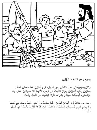‫لين‬‫األو‬ ‫التالميذ‬ ‫يدعو‬ ‫ع‬‫يسو‬
ُ‫ب‬ّ‫ق‬‫ل‬ُ‫الم‬ ُ‫معان‬ِ‫س‬ ‫ما‬ُ‫ه‬ ِ‫ين‬َ‫و‬َ‫أخ‬ ‫أى‬‫ر‬‫ف‬ ، ِ‫الجليل‬ ِ‫بحر‬ ِ‫شاطئ‬ ‫على‬ ‫مشي‬َ‫ي‬ ُ‫ع‬‫سو‬َ‫ي‬ َ‫وكان‬
ِ‫ن‬ْ‫ي‬َ‫اد‬ّ‫صي‬ ‫كانا‬ ‫ما‬ُ‫ه‬ّ‫ألن‬ ، ِ‫البحر‬ ‫في‬ َ‫ة‬َ‫ك‬‫ب‬ّ‫ش‬‫ال‬ ِ‫يان‬ِ‫لق‬ُ‫ي‬ ُ‫س‬ُ‫او‬‫ر‬‫أند‬ ُ‫أخوه‬‫و‬ َ‫س‬ُ‫طر‬ُ‫ب‬ِ‫ب‬.‫ما‬ُ‫ه‬َ‫ل‬ َ‫ل‬‫فقا‬:
«ٍ‫بشر‬ ْ‫ي‬َ‫اد‬ّ‫صي‬ ‫ما‬ُ‫ك‬ْ‫ل‬َ‫أجع‬ ،‫عاني‬َ‫إتب‬».ُ‫عاه‬ِ‫ب‬َ‫وت‬ ِ‫الحال‬ ‫في‬ ‫ما‬ُ‫ه‬َ‫ك‬‫با‬ِ‫ش‬ ‫ركا‬َ‫فت‬.
‫ما‬ِ‫ه‬‫أبي‬ َ‫ع‬َ‫م‬ ،‫ا‬ّ‫يوحن‬ ُ‫أخوه‬‫و‬ ‫بدي‬َ‫ز‬ ُ‫بن‬ ُ‫يعقوب‬ ‫ما‬ُ‫ه‬ ، ِ‫ين‬‫ر‬َ‫آخ‬ ِ‫ين‬َ‫أخو‬ ‫أى‬‫ر‬َ‫ف‬ َ‫ناك‬ُ‫ه‬ ْ‫ن‬ِ‫م‬ َ‫وسار‬
ِ‫يه‬َ‫ل‬‫إ‬ ‫ما‬ُ‫عاه‬َ‫فد‬ ،‫ما‬ُ‫ه‬َ‫ك‬‫با‬ِ‫ش‬ ِ‫حان‬ِ‫صل‬ُ‫ي‬ ٍ‫ب‬ِ‫قار‬ ‫في‬ ‫بدي‬َ‫ز‬.ِ‫الحال‬ ‫في‬ ‫ما‬ُ‫أباه‬‫و‬ َ‫ب‬ِ‫القار‬ ‫ركا‬َ‫فت‬
ُ‫عاه‬ِ‫ب‬َ‫وت‬.
 