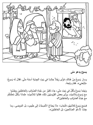 ‫متى‬ ‫يدعو‬ ‫ع‬‫يسو‬
‫ى‬ّ‫مت‬ ُ‫ه‬ُ‫سم‬َ‫ا‬ ِ‫باية‬ِ‫الج‬ ِ‫يت‬َ‫ب‬ ‫في‬ ‫ا‬ً‫س‬ِ‫جال‬ ً‫ال‬ُ‫ج‬َ‫ر‬ ‫أى‬‫ر‬‫ف‬ ،َ‫ناك‬ُ‫ه‬ ْ‫ن‬ِ‫م‬ ُ‫ع‬‫سو‬َ‫ي‬ َ‫وسار‬.ُ‫ع‬‫سو‬َ‫ي‬ ‫ه‬َ‫ل‬ َ‫ل‬‫قا‬َ‫ف‬:
«‫عني‬َ‫ب‬ْ‫إت‬».ُ‫ه‬َ‫ع‬ِ‫ب‬َ‫وت‬ َ‫فقام‬.
‫ا‬‫و‬ُ‫س‬َ‫ل‬‫وج‬ َ‫ئين‬ِ‫الخاط‬‫و‬ ِ‫ائب‬‫ر‬ّ‫الض‬ ِ‫باة‬ُ‫ج‬ ‫من‬ ٌ‫كثير‬ َ‫جاء‬ ،‫ى‬ّ‫مت‬ ِ‫يت‬َ‫ب‬ ‫في‬ ُ‫ل‬ُ‫ك‬‫يأ‬ ُ‫ع‬‫سو‬َ‫ي‬ ‫ما‬َ‫ين‬َ‫وب‬
ِ‫ه‬ِ‫وتالميذ‬ َ‫ع‬‫سو‬َ‫ي‬ َ‫مع‬.ِ‫ه‬ِ‫لتالميذ‬ ‫ا‬‫و‬‫فقال‬ ،َ‫ك‬ِ‫ذل‬ َ‫ين‬ّ‫يسي‬ّ‫ر‬َ‫الف‬ ُ‫بعض‬ ‫أى‬‫ر‬‫و‬:«‫م‬ُ‫ك‬ُ‫م‬ّ‫ل‬‫ع‬ُ‫م‬ ُ‫ل‬ُ‫ك‬‫يأ‬ ‫ماذا‬ِ‫ل‬
‫؟‬َ‫ئين‬ِ‫الخاط‬‫و‬ ِ‫ائب‬‫ر‬ّ‫الض‬ ِ‫باة‬ُ‫ج‬ َ‫مع‬»
َ‫فأجاب‬ ،‫م‬ُ‫ه‬َ‫كالم‬ ُ‫ع‬‫سو‬َ‫ي‬ َ‫ع‬ِ‫م‬َ‫فس‬:«‫رضى‬َ‫الم‬ ‫بل‬ ، ٍ‫بيب‬َ‫ط‬ ‫إلى‬ ُ‫اء‬ّ‫ح‬ ِ‫األص‬ ُ‫حتاج‬َ‫ي‬ ‫ال‬.‫وما‬
َ‫ئين‬ِ‫الخاط‬ ِ‫ل‬َ‫ب‬ ،َ‫الحين‬ّ‫الص‬ َ‫و‬ُ‫ألدع‬ ُ‫ئت‬ِ‫ج‬».
 