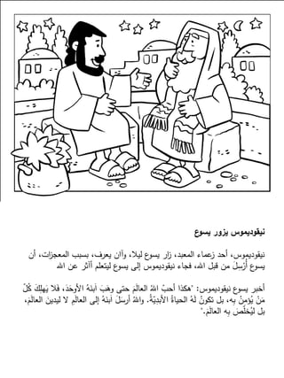 ‫ع‬‫يسو‬ ‫يزور‬ ‫نيقوديموس‬
‫أن‬ ،‫ات‬‫ز‬‫المعج‬ ‫بسبب‬ ،‫يعرف‬ ‫وآان‬ ،‫ليال‬ ‫ع‬‫يسو‬ ‫ار‬‫ز‬ ،‫المعبد‬ ‫عماء‬‫ز‬ ‫أحد‬ ،‫نيقوديموس‬
‫اهلل‬ ‫عن‬ ‫أآثر‬ ‫ليتعلم‬ ‫ع‬‫يسو‬ ‫إلى‬ ‫نيقوديموس‬ ‫فجاء‬ ،‫اهلل‬ ‫قبل‬ ‫من‬ َ‫ل‬ِ‫س‬ْ‫ُر‬‫أ‬ ‫ع‬‫يسو‬
‫نيقوديموس‬ ‫ع‬‫يسو‬ ‫أخبر‬" :ّ‫ل‬ُ‫ك‬ َ‫ك‬ِ‫هل‬َ‫ي‬ ‫ال‬َ‫ف‬ ،َ‫د‬َ‫األوح‬ ُ‫ه‬َ‫بن‬َ‫ا‬ َ‫ب‬َ‫وه‬ ‫حتى‬ َ‫م‬َ‫ل‬‫العا‬ ُ‫اهلل‬ ّ‫أحب‬ ‫هكذا‬
ُ‫ة‬ّ‫ي‬ِ‫األبد‬ ُ‫الحياة‬ ُ‫ه‬َ‫ل‬ ُ‫تكون‬ ‫بل‬ ،‫ه‬ِ‫ب‬ ُ‫ن‬ِ‫م‬‫ؤ‬ُ‫ي‬ ْ‫ن‬َ‫م‬.،َ‫م‬َ‫ل‬‫العا‬ َ‫ليدين‬ ‫ال‬ ِ‫م‬َ‫ل‬‫العا‬ ‫إلى‬ ُ‫ه‬َ‫بن‬َ‫ا‬ َ‫ل‬َ‫أرس‬ ُ‫اهلل‬‫و‬
َ‫م‬َ‫ل‬‫العا‬ ‫ه‬ِ‫ب‬ َ‫ص‬ّ‫ل‬‫خ‬ُ‫لي‬ ‫بل‬".
 