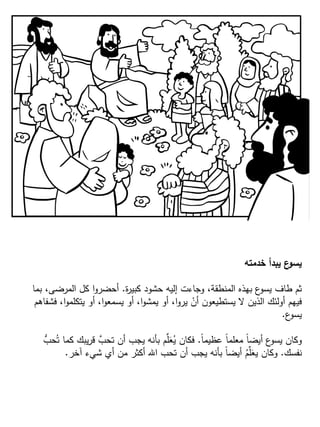 ‫خدمته‬ ‫يبدأ‬ ‫ع‬‫يسو‬
‫ة‬‫ر‬‫كبي‬ ‫حشود‬ ‫إليه‬ ‫وجاءت‬ ،‫المنطقة‬ ‫بهذه‬ ‫ع‬‫يسو‬ ‫طاف‬ ‫ثم‬.‫بما‬ ،‫المرضى‬ ‫كل‬ ‫ا‬‫و‬‫أحضر‬
‫فشفاهم‬ ،‫ا‬‫و‬‫يتكلم‬ ‫أو‬ ،‫ا‬‫و‬‫يسمع‬ ‫أو‬ ،‫ا‬‫و‬‫يمش‬ ‫أو‬ ،‫ا‬‫و‬‫ير‬ ْ‫أن‬ ‫يستطيعون‬ ‫ال‬ ‫الذين‬ ‫أولئك‬ ‫فيهم‬
‫ع‬‫يسو‬.
ً‫ا‬‫عظيم‬ ً‫ا‬‫معلم‬ ً‫ا‬‫أيض‬ ‫ع‬‫يسو‬ ‫وكان‬.ُّ‫حب‬ُ‫ت‬ ‫كما‬ ‫يبك‬‫ر‬‫ق‬ َّ‫تحب‬ ‫أن‬ ‫يجب‬ ‫بأنه‬ ‫م‬ِّ‫ل‬َ‫ع‬ُ‫ي‬ ‫فكان‬
‫نفسك‬.‫آخر‬ ‫شيء‬ ‫أي‬ ‫من‬ ‫أكثر‬ ‫اهلل‬ ‫تحب‬ ‫أن‬ ‫يجب‬ ‫بأنه‬ ً‫ا‬‫أيض‬ ُ‫م‬ِّ‫ل‬َ‫يع‬ ‫وكان‬.
 