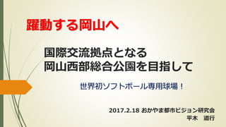 国際交流拠点となる
岡山西部総合公園を目指して
世界初ソフトボール専用球場！
2017.2.18 おかやま都市ビジョン研究会
平木 道行
躍動する岡山へ
 