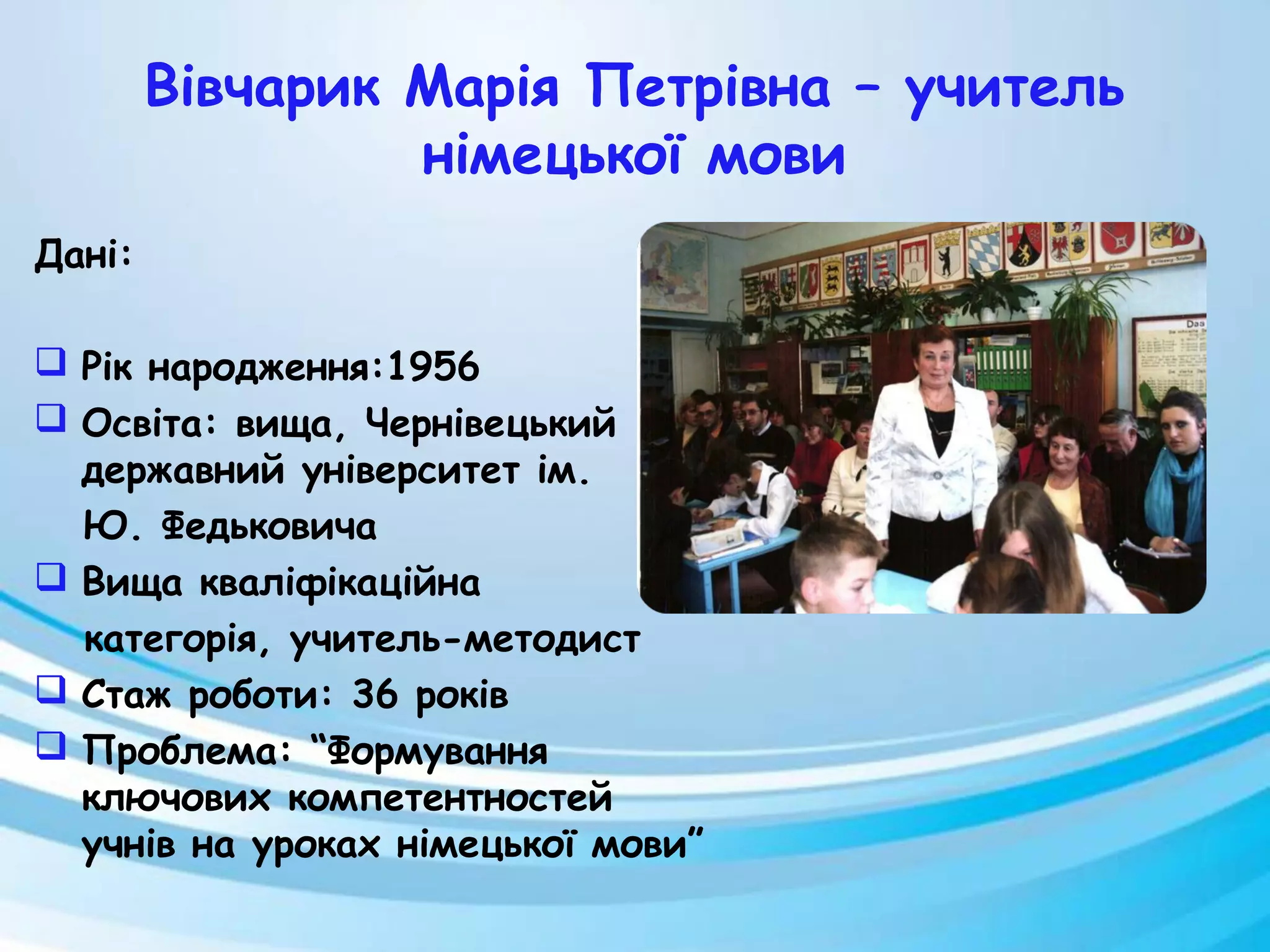 Вівчарик Марія Петрівна – учитель
німецької мови
Дані:
 Рік народження:1956
 Освіта: вища, Чернівецький
державний університет ім.
Ю. Федьковича
 Вища кваліфікаційна
категорія, учитель-методист
 Стаж роботи: 36 років
 Проблема: “Формування
ключових компетентностей
учнів на уроках німецької мови”
 