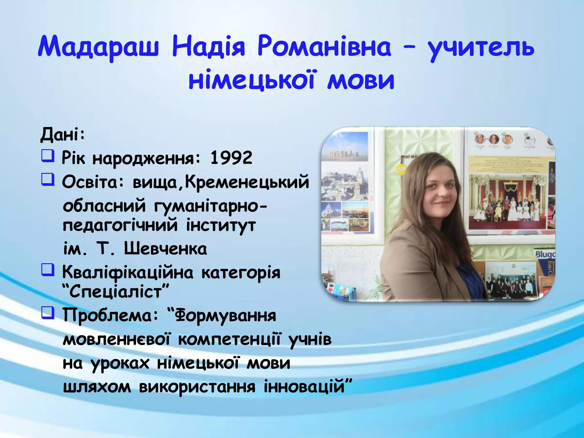 Мадараш Надія Романівна – учитель
німецької мови
Дані:
 Рік народження: 1992
 Освіта: вища,Кременецький
обласний гуманітарно-
педагогічний інститут
ім. Т. Шевченка
 Кваліфікаційна категорія
“Спеціаліст”
 Проблема: “Формування
мовленнєвої компетенції учнів
на уроках німецької мови
шляхом використання інновацій”
 