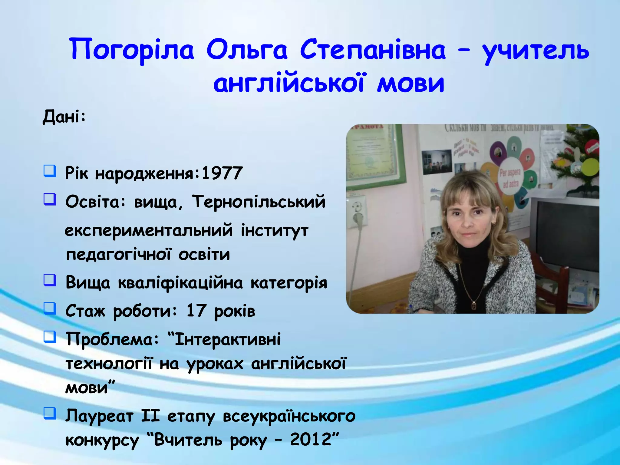 Дані:
 Рік народження:1977
 Освіта: вища, Тернопільський
експериментальний інститут
педагогічної освіти
 Вища кваліфікаційна категорія
 Стаж роботи: 17 років
 Проблема: “Інтерактивні
технології на уроках англійської
мови”
 Лауреат II етапу всеукраїнського
конкурсу “Вчитель року – 2012”
Погоріла Ольга Степанівна – учитель
англійської мови
 