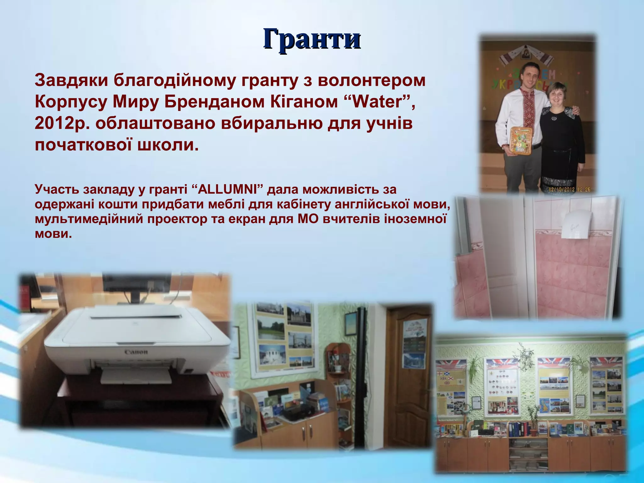 ГрантиГранти
Завдяки благодійному гранту з волонтером
Корпусу Миру Бренданом Кіганом “Water”,
2012р. облаштовано вбиральню для учнів
початкової школи.
Участь закладу у гранті “ALLUMNI” дала можливість за
одержані кошти придбати меблі для кабінету англійської мови,
мультимедійний проектор та екран для МО вчителів іноземної
мови.
 