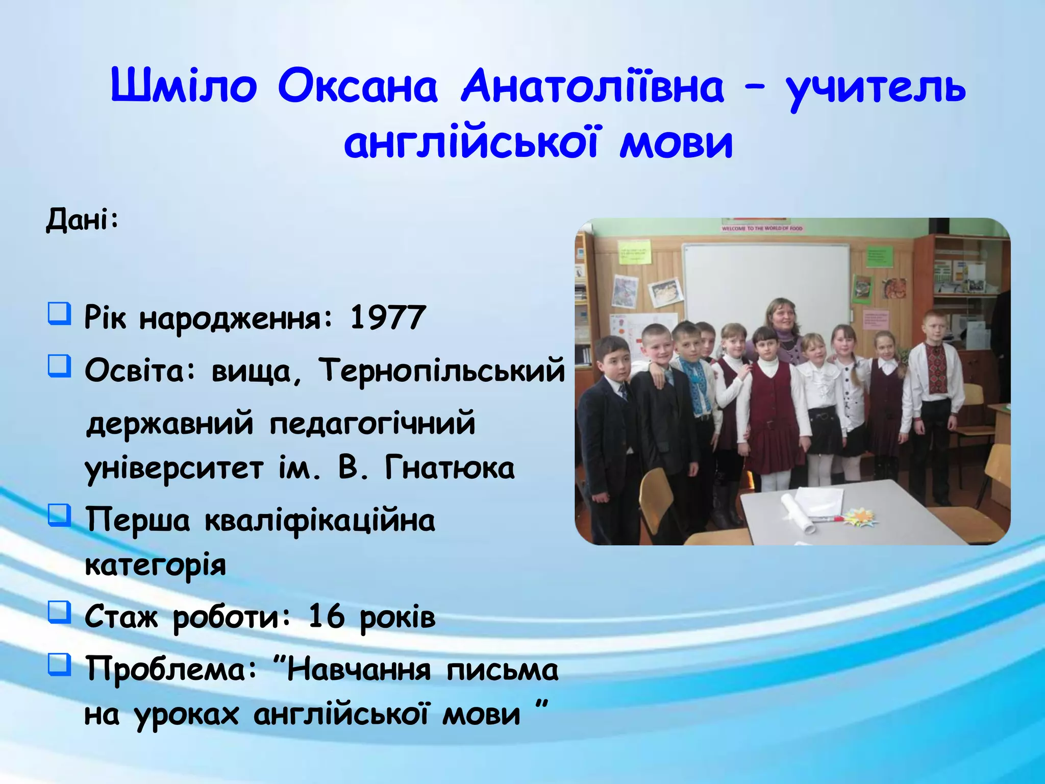 Дані:
 Рік народження: 1977
 Освіта: вища, Тернопільський
державний педагогічний
університет ім. В. Гнатюка
 Перша кваліфікаційна
категорія
 Стаж роботи: 16 років
 Проблема: ”Навчання письма
на уроках англійської мови ”
Шміло Оксана Анатоліївна – учитель
англійської мови
 