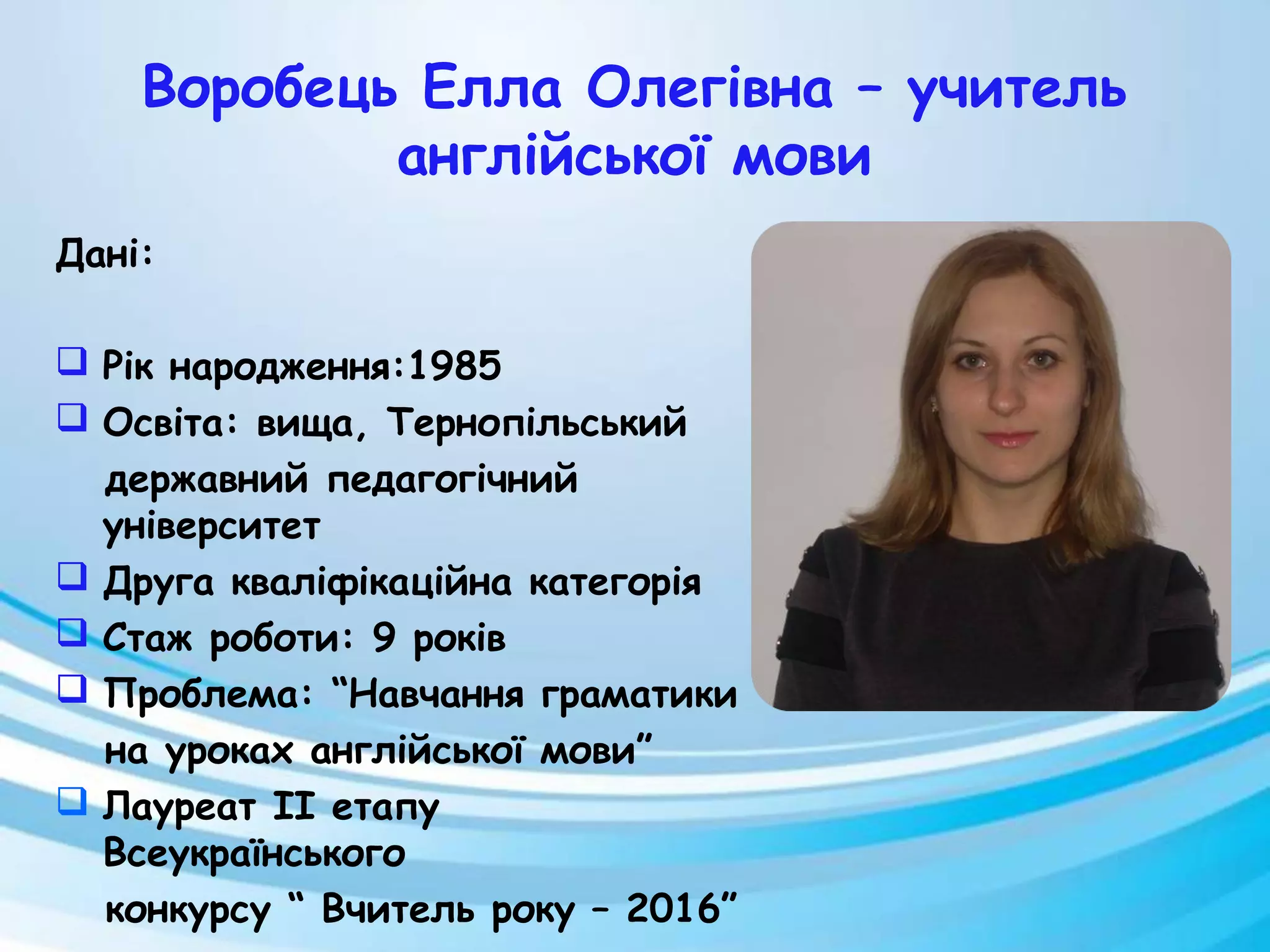 Воробець Елла Олегівна – учитель
англійської мови
Дані:
 Рік народження:1985
 Освіта: вища, Тернопільський
державний педагогічний
університет
 Друга кваліфікаційна категорія
 Стаж роботи: 9 років
 Проблема: “Навчання граматики
на уроках англійської мови”
 Лауреат II етапу
Всеукраїнського
конкурсу “ Вчитель року – 2016”
 