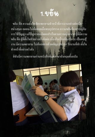 1.ขยัน
ขยัน คือ ความตั้งใจเพียรพยายามทาหน้าที่การงานอย่างต่อเนื่อ
สม่าเสมอ อดทนไม่ท้อถอยเมื่อพบอุปสรรค ความขยันต้องควบคู่กับ
การใช้ปัญญา แก้ปัญหาจนเกิดผลสาเร็จตามความมุ่งหมาย ผู้ที่มีความ
ขยัน คือ ผู้ที่ตั้งใจทาอย่างจริงจังต่อ เนื่องในเรื่องที่ถูกที่ควร เป็นคนสู้
งาน มีความพยายาม ไม่ท้อถอย กล้าเผชิญอุปสรรค รักงานที่ทา ตั้งใจ
ทาหน้าที่อย่างจริงจัง
ดิฉันมีความพยายามอ่านหนังสือพิมพ์ภาษาอังกฤษทั้งฉบับ
 