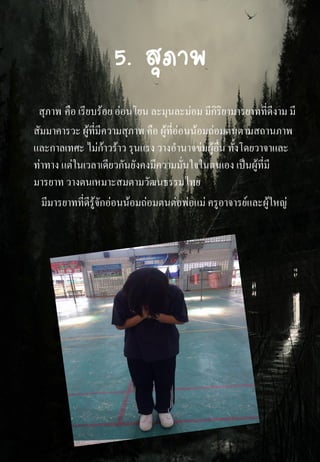 5. สุภาพ
สุภาพ คือ เรียบร้อย อ่อนโยน ละมุนละม่อม มีกิริยามารยาทที่ดีงาม มี
สัมมาคารวะ ผู้ที่มีความสุภาพ คือ ผู้ที่อ่อนน้อมถ่อมตนตามสถานภาพ
และกาลเทศะ ไม่ก้าวร้าว รุนแรง วางอานาจข่มผู้อื่น ทั้งโดยวาจาและ
ท่าทาง แต่ในเวลาเดียวกันยังคงมีความมั่นใจในตนเอง เป็นผู้ที่มี
มารยาท วางตนเหมาะสมตามวัฒนธรรมไทย
มีมารยาทที่ดีรู้จักอ่อนน้อมถ่อมตนต่อพ่อแม่ ครูอาจารย์และผู้ใหญ่
 