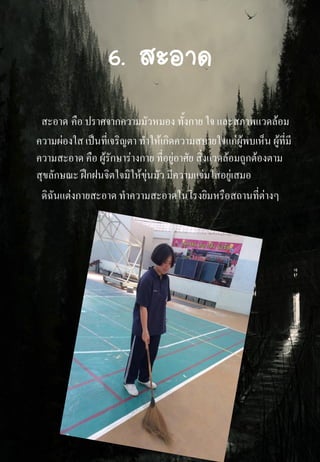 6. สะอาด
สะอาด คือ ปราศจากความมัวหมอง ทั้งกาย ใจ และสภาพแวดล้อม
ความผ่องใส เป็นที่เจริญตา ทาให้เกิดความสบายใจแก่ผู้พบเห็น ผู้ที่มี
ความสะอาด คือ ผู้รักษาร่างกาย ที่อยู่อาศัย สิ่งแวดล้อมถูกต้องตาม
สุขลักษณะ ฝึกฝนจิตใจมิให้ขุ่นมัว มีความแจ่มใสอยู่เสมอ
ดิฉันแต่งกายสะอาด ทาความสะอาดในโรงยิมหรือสถานที่ต่างๆ
 