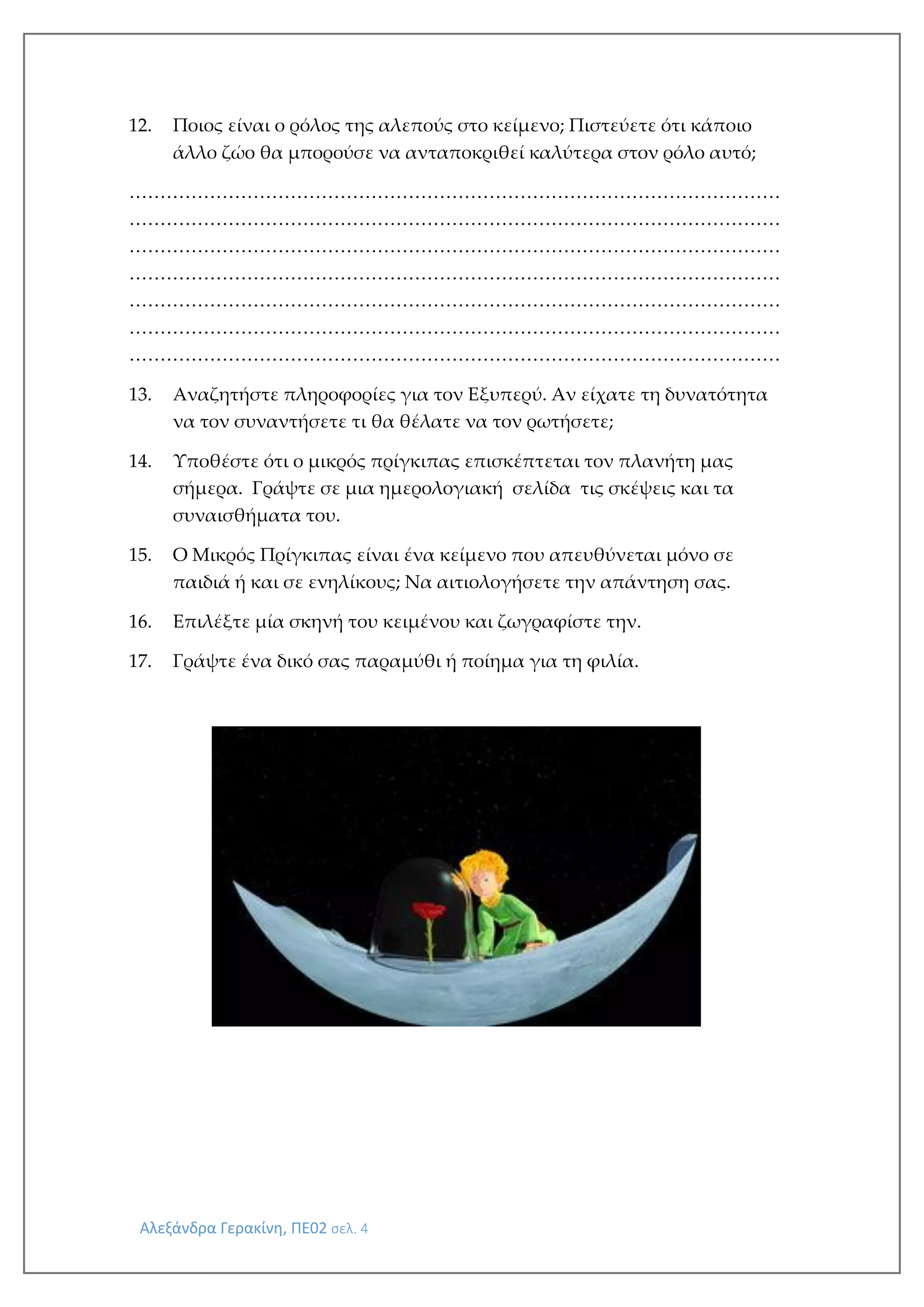 Αλεξάνδρα Γερακίνη, ΠΕ02 σελ. 4
12. Ποιος είναι ο ρόλος της αλεπούς στο κείμενο; Πιστεύετε ότι κάποιο
άλλο ζώο θα μπορούσε να ανταποκριθεί καλύτερα στον ρόλο αυτό;
……………………………………………………………………………………………
……………………………………………………………………………………………
……………………………………………………………………………………………
……………………………………………………………………………………………
……………………………………………………………………………………………
……………………………………………………………………………………………
……………………………………………………………………………………………
13. Αναζητήστε πληροφορίες για τον Εξυπερύ. Αν είχατε τη δυνατότητα
να τον συναντήσετε τι θα θέλατε να τον ρωτήσετε;
14. Υποθέστε ότι ο μικρός πρίγκιπας επισκέπτεται τον πλανήτη μας
σήμερα. Γράψτε σε μια ημερολογιακή σελίδα τις σκέψεις και τα
συναισθήματα του.
15. Ο Μικρός Πρίγκιπας είναι ένα κείμενο που απευθύνεται μόνο σε
παιδιά ή και σε ενηλίκους; Να αιτιολογήσετε την απάντηση σας.
16. Επιλέξτε μία σκηνή του κειμένου και ζωγραφίστε την.
17. Γράψτε ένα δικό σας παραμύθι ή ποίημα για τη φιλία.
 
