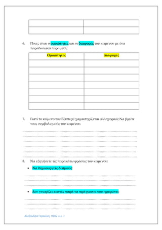 Αλεξάνδρα Γερακίνη, ΠΕ02 σελ. 2
6. Ποιες είναι ο ομοιότητες και οι διαφορές του κειμένου με ένα
παραδοσιακό παραμύθι;
Ομοιότητες Διαφορές
7. Γιατί το κείμενο του Εξυπερύ χαρακτηρίζεται αλληγορικό; Να βρείτε
τους συμβολισμούς του κειμένου.
……………………………………………………………………………………………
……………………………………………………………………………………………
……………………………………………………………………………………………
……………………………………………………………………………………………
…………………………………………………………………………………………...
……………………………………………………………………………………………
8. Να εξηγήσετε τις παρακάτω φράσεις του κειμένου:
 Να δημιουργείς δεσμούς:
…………………………………………………………………………………………
…………………………………………………………………………………………
…………………………………………………………………………………………
 Δεν γνωρίζει κανείς παρά τα πράγματα που ημερώνει:
…………………………………………………………………………………………
…………………………………………………………………………………………
…………………………………………………………………………………………
 