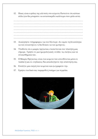 Αλεξάνδρα Γερακίνη, ΠΕ02 σελ. 4
12. Ποιος είναι ο ρόλος της αλεπούς στο κείμενο; Πιστεύετε ότι κάποιο
άλλο ζώο θα μπορούσε να ανταποκριθεί καλύτερα στον ρόλο αυτό;
……………………………………………………………………………………………
……………………………………………………………………………………………
……………………………………………………………………………………………
……………………………………………………………………………………………
……………………………………………………………………………………………
……………………………………………………………………………………………
……………………………………………………………………………………………
13. Αναζητήστε πληροφορίες για τον Εξυπερύ. Αν είχατε τη δυνατότητα
να τον συναντήσετε τι θα θέλατε να τον ρωτήσετε;
14. Υποθέστε ότι ο μικρός πρίγκιπας επισκέπτεται τον πλανήτη μας
σήμερα. Γράψτε σε μια ημερολογιακή σελίδα τις σκέψεις και τα
συναισθήματα του.
15. Ο Μικρός Πρίγκιπας είναι ένα κείμενο που απευθύνεται μόνο σε
παιδιά ή και σε ενηλίκους; Να αιτιολογήσετε την απάντηση σας.
16. Επιλέξτε μία σκηνή του κειμένου και ζωγραφίστε την.
17. Γράψτε ένα δικό σας παραμύθι ή ποίημα για τη φιλία.
 