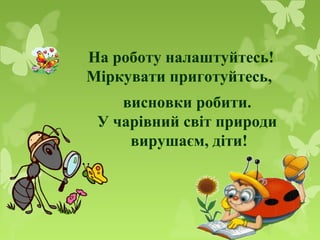 На роботу налаштуйтесь!
Міркувати приготуйтесь,
висновки робити.
У чарівний світ природи
вирушаєм, діти!
 