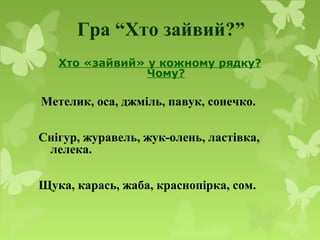 Гра “Хто зайвий?”
Хто «зайвий» у кожному рядку?
Чому?
Метелик, оса, джміль, павук, сонечко.
Снігур, журавель, жук-олень, ластівка,
лелека.
Щука, карась, жаба, краснопірка, сом.
 