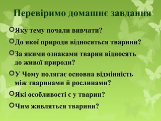 Перевіримо домашнє завдання
Яку тему почали вивчати?
До якої природи відносяться тварини?
За якими ознаками тварин відносять
до живої природи?
У Чому полягає основна відмінність
між тваринами й рослинами?
Які особливості є у тварин?
Чим живляться тварини?
 