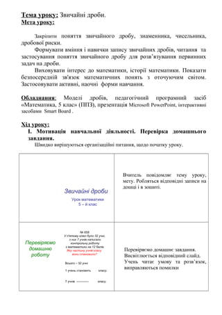 Тема уроку: Звичайні дроби.
Мета уроку:
Закріпити поняття звичайного дробу, знаменника, чисельника,
дробової риски.
Формувати вміння і навички запису звичайних дробів, читання та
застосування поняття звичайного дробу для розв’язування первинних
задач на дроби.
Виховувати інтерес до математики, історії математики. Показати
безпосередній зв'язок математичних понять з оточуючим світом.
Застосовувати активні, наочні форми навчання.
Обладнання: Моделі дробів, педагогічний програмний засіб
«Математика, 5 клас» (ППЗ), презентація Microsoft PowerPoint, інтерактивні
засобами Smart Board .
Хід уроку:
І. Мотивація навчальної діяльності. Перевірка домашнього
завдання.
Швидко вирішуються організаційні питання, щодо початку уроку.
Звичайні дроби
Урок математики
5 – й клас
Вчитель повідомляє тему уроку,
мету. Робляться відповідні записи на
дошці і в зошиті.
Перевіряємо
домашню
роботу
№ 658
У п'ятому класі було 32 учні,
з них 7 учнів написали
контрольну роботу
з математики на 12 балів.
Яку частину учнів класу
вони становили?
Всього – 32 учні
1 учень становить класу;
7 учнів ------------ класу.
Перевіряємо домашнє завдання.
Висвітлюється відповідний слайд.
Учень читає умову та розв’язок,
виправляються помилки
 