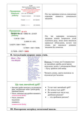 Перевіряємо
домашню
роботу
№ 660
Марічка спекла 24 пиріжки з сиром
і 28 пиріжків із маком.
Яку частину всіх пиріжків становили
пиріжки із сиром і яку частину –
пиріжки з маком?
1) 24 + 28 = 52 (пиріжки).
1 пиріжок становить всіх пиріжків;
З сиром ------------ всіх пиріжків.
З маком ------------ всіх пиріжків.
Під час перевірки вчитель швиденько
перевіряє наявність домашнього
завдання.
Перевіряємо
домашню
роботу
№ 474
82 275 - 64∙56 + 9680:16 - 23 637
1) 64∙56 = 3584;
2) 9680:16 = 605;
3) 82275 -3584 = 78691;
4) 78691 + 605 = 79296;
5) 79296 – 23637 = 55659.55659
Під час перевірки останнього
завдання можна попросити дітей
піднімати руку, якщо вони виконали
правильні обчислення, встати тим
учням, які виконали домашнє
завдання без помилок.
ІІ. Актуалізація опорних знань учнів.
Вінні – Пух
та яблука
• Вінні – Пух пішов у гості
до П'ятачка. П'ятачок
поставив на стіл дві
тарілки з яблуками. В
одній тарілці – 3 цілих
яблука, а в іншій 5
половинок.
• “ Вибирай” – говорить
П'ятачок.
• Вінні – Пух любить
добре попоїсти. Йому
захотілося обрати
тарілку, в якій яблук
побільше, але він ніяк не
може зрозуміти, що
більше: 3 цілих яблука
чи 5 половинок.
Допоможіть Вінні – Пуху
вибрати потрібну
тарілку.
Вчитель: А тепер, що б повернутися
до звичайних дробів, розв’яжемо
нескладну задачу і допоможемо Вінні
– Пуху зробити свій вибір.
Читають умову, дають відповідь та
відповідні роз’яснення.
Що таке звичайний дріб?
• Звичайні дроби записують за допомогою
двох натуральних чисел і риски дробу
(дробової риски).
• Число, записане над дробом називають
чисельником дробу.
• Число, записане
під рискою
називають
знаменником дробу.
• То що таке звичайний дріб?
• Як записується дріб?
• Як називається число над
дробовою рискою?
• … під дробовою рискою?
ІІІ. Повторення матеріалу початкової школи.
 