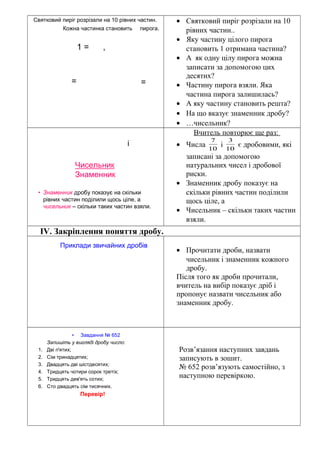 Святковий пиріг розрізали на 10 рівних частин.
1 = ,
==
Кожна частинка становить пирога.
• Святковий пиріг розрізали на 10
рівних частин..
• Яку частину цілого пирога
становить 1 отримана частина?
• А як одну цілу пирога можна
записати за допомогою цих
десятих?
• Частину пирога взяли. Яка
частина пирога залишилась?
• А яку частину становить решта?
• На що вказує знаменник дробу?
• …чисельник?
• Знаменник дробу показує на скільки
рівних частин поділили щось ціле, а
чисельник – скільки таких частин взяли.
і
Чисельник
Знаменник
Вчитель повторює ще раз:
• Числа 10
7
і 10
3
є дробовими, які
записані за допомогою
натуральних чисел і дробової
риски.
• Знаменник дробу показує на
скільки рівних частин поділили
щось ціле, а
• Чисельник – скільки таких частин
взяли.
ІV. Закріплення поняття дробу.
Приклади звичайних дробів
• Прочитати дроби, назвати
чисельник і знаменник кожного
дробу.
Після того як дроби прочитали,
вчитель на вибір показує дріб і
пропонує назвати чисельник або
знаменник дробу.
• Завдання № 652
Запишіть у вигляді дробу число:
1. Дві п'ятих;
2. Сім тринадцятих;
3. Двадцять дві шістдесятих;
4. Тридцять чотири сорок третіх;
5. Тридцять дев'ять сотих;
6. Сто двадцять сім тисячних.
Перевір!
Розв’язання наступних завдань
записують в зошит.
№ 652 розв’язують самостійно, з
наступною перевіркою.
 