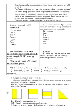 було. Запис дробу за допомогою дробової риски став відомим вже в 16
столітті.
• Дроби потрібні лише для того, щоб правильно ділити щось на частини?
• Не лише. Появу зумовили також потреби вимірювання. Коли одиниця
вимірювання не вкладалась у величині, що вимірюється ціле число
разів, то цю одиницю вимірювання ділили на кілька рівних частин і
отримували нову, меншу одиницю вимірювання.
• Саме так, напевно виникли сантиметри, міліметри і так далі.
Робота на дошці: №655
Виразити
1) у метрах:
1см =
5см =
24см =
1дм =
7дм =
1мм =
До дошки викликають 2 учнів, які за
допомогою вчителя і класу заповнюють
відповідями колонки прикладів.
2) у годинах:
1хв =
7 хв =
19 хв =
39 хв =
1с =
4с =
Робота з ППЗ (педагогічний
програмний засіб «Математика, 5
клас» – версія 20, ПП «Контур
плюс».
Фрагмент 2 –урок 67 З історії
виникнення дробів.
Вчитель:
Ну добре, ми сьогодні почули про
Єгипет, Вавілон, а що говорили про
звичайні дроби наші предки?
У Київській Русі дроби називали частинами. Найпоширенішими з них були:
2
1
- полтинник, 4
1
- четь, 8
1
- півчеть, 3
1
- треть, 6
1
- півтреть, 12
1
-
півпівтреть.
1) Накресліть квадрат із стороною 4см.
(учні виконують побудову в зошиті самостійно, вчитель проходить по класу,
допомагає, виправляє помилки).
Заштрихуйте полтинник квадрату. Обчисліть площу заштрихованої фігури.
Можливі побудови:
4∙4 = 16 (см2
) – площа квадрату.
16:2 = 8 (см2
) – площа заштрихованої частини.
2) Накреслити відрізок 6см . Побудувати треть і півтреть (півпівтреть.)
:
2
1
 