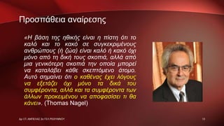 Προσπάθεια αναίρεσης
«Η βάση της ηθικής είναι η πίστη ότι το
καλό και το κακό σε συγκεκριμένους
ανθρώπους (ή ζώα) είναι καλό ή κακό όχι
μόνο από τη δική τους σκοπιά, αλλά από
μια γενικότερη σκοπιά την οποία μπορεί
να καταλάβει κάθε σκεπτόμενο άτομο.
Αυτό σημαίνει ότι ο καθένας έχει λόγους
να εξετάζει όχι μόνο τα δικά του
συμφέροντα, αλλά και τα συμφέροντα των
άλλων προκειμένου να αποφασίσει τι θα
κάνει». (Thomas Nagel)
13Δρ Ι.Π. ΑΜΠΕΛΑΣ 2ο ΓΕΛ ΡΕΘΥΜΝΟΥ
 
