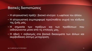 Βασικές διαπιστώσεις
• Η αλτρουιστική πράξη· βασικό κίνητρο: η ωφέλεια του άλλου.
• Η αλτρουιστική συμπεριφορά προϋποθέτει συχνά τον κίνδυνο
της ζωής μας.
• Η σημασία των πράξεων και των προθέσεων που
εκδηλώνονται μέσα από τις επιλογές μας.
• Η ηθική = σεβασμός στα βασικά δικαιώματα των άλλων και
ακριβοδίκαιη ισότιμη μεταχείριση.
14Δρ Ι.Π. ΑΜΠΕΛΑΣ 2ο ΓΕΛ ΡΕΘΥΜΝΟΥ
 