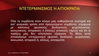 ΝΤΕΤΕΡΜΙΝΙΣΜΟΣ Ή ΑΙΤΙΟΚΡΑΤΙΑ
Όλα τα συμβάντα στον κόσμο μας καθορίζονται αυστηρά και
κατ’ αναγκαίο τρόπο από προηγούμενα συμβάντα, σύμφωνα
με κάποιους (φυσικούς, βιολογικούς, ψυχολογικούς,
κοινωνικούς, ιστορικούς ή άλλους) αιτιακούς νόμους και ότι οι
πράξεις μας δεν αποτελούν εξαίρεση. Τη θέση αυτή
αποκαλούμε ντετερμινισμό (φυσικό, βιολογικό, ψυχολογικό,
κοινωνικό, ιστορικό) ή, αλλιώς, αιτιοκρατία.
16Δρ Ι.Π. ΑΜΠΕΛΑΣ 2ο ΓΕΛ ΡΕΘΥΜΝΟΥ
 