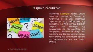 Η ηθική ελευθερία
«Λέγοντας ελευθερία λοιπόν μπορεί
μόνο να εννοούμε τη δύναμη να
πράττουμε ή να μην πράττουμε
σύμφωνα με τους καθορισμούς της
βούλησης. [...] Λίγοι κάνουν διάκριση
ανάμεσα στην ελευθερία της
αυτενέργειας και την ελευθερία της
αδιαφορίας· ανάμεσα σε αυτήν που
αντιτίθεται στη βία [τον καταναγκασμό]
και σε εκείνη που συνεπάγεται άρνηση
της αναγκαιότητας και των αιτιών.
(Χιουμ)
17Δρ Ι.Π. ΑΜΠΕΛΑΣ 2ο ΓΕΛ ΡΕΘΥΜΝΟΥ
 