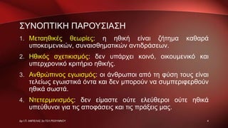 ΣΥΝΟΠΤΙΚΗ ΠΑΡΟΥΣΙΑΣΗ
1. Μεταηθικές θεωρίες: η ηθική είναι ζήτημα καθαρά
υποκειμενικών, συναισθηματικών αντιδράσεων.
2. Ηθικός σχετικισμός: δεν υπάρχει κοινό, οικουμενικό και
υπερχρονικό κριτήριο ηθικής.
3. Ανθρώπινος εγωισμός: οι άνθρωποι από τη φύση τους είναι
τελείως εγωιστικά όντα και δεν μπορούν να συμπεριφερθούν
ηθικά σωστά.
4. Ντετερμινισμός: δεν είμαστε ούτε ελεύθεροι ούτε ηθικά
υπεύθυνοι για τις αποφάσεις και τις πράξεις μας.
4Δρ Ι.Π. ΑΜΠΕΛΑΣ 2ο ΓΕΛ ΡΕΘΥΜΝΟΥ
 