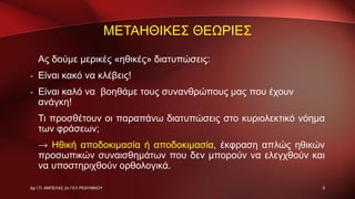 ΜΕΤΑΗΘΙΚΕΣ ΘΕΩΡΙΕΣ
Ας δούμε μερικές «ηθικές» διατυπώσεις:
- Είναι κακό να κλέβεις!
- Είναι καλό να βοηθάμε τους συνανθρώπους μας που έχουν
ανάγκη!
Τι προσθέτουν οι παραπάνω διατυπώσεις στο κυριολεκτικό νόημα
των φράσεων;
→ Ηθική αποδοκιμασία ή αποδοκιμασία, έκφραση απλώς ηθικών
προσωπικών συναισθημάτων που δεν μπορούν να ελεγχθούν και
να υποστηριχθούν ορθολογικά.
5Δρ Ι.Π. ΑΜΠΕΛΑΣ 2ο ΓΕΛ ΡΕΘΥΜΝΟΥ
 