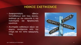 ΗΘΙΚΟΣ ΣΧΕΤΙΚΙΣΜΟΣ
• Διαφοροποίηση ηθικών
πεποιθήσεων ανά τους αιώνες,
ανάλογα με την κοινωνία ή την
πολιτισμική και θρησκευτική
κοινότητα
• Ανυπαρξία καθολικών αξιών και
αρχών, ανεξάρτητα από την
εποχή και τον τόπο εφαρμογής
τους.
9Δρ Ι.Π. ΑΜΠΕΛΑΣ 2ο ΓΕΛ ΡΕΘΥΜΝΟΥ
 