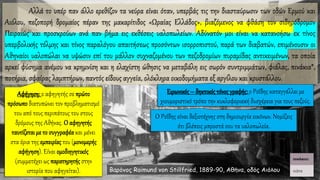 Αλλά το υπέρ παν άλλο ερεθίζον τα νεύρα είναι όταν, υπερβάς τις την διασταύρωσιν των οδών Ερμού και
Αιόλου, πεζοπορή δρομαίος πέραν της μακαρίτιδος «Ωραίας Ελλάδος», βιαζόμενος να φθάση τον σιδηρόδρομον
Πειραιώς και προσκρούων ανά παν βήμα εις εκθέσεις υαλοπωλείων. Αδύνατόν μοι είναι να κατανοήσω εκ τίνος
υπερβολικής τόλμης και τίνος παραλόγου απαιτήσεως προσόντων ισορροπιστού, παρά των διαβατών, επιμένουσιν οι
Αθηναίοι υαλοπώλαι να υψώσιν επί του μάλλον συχναζομένου των πεζοδρομίων πυραμίδας αντικειμένων, τα οποία
αρκεί φύσημα ανέμου να κρημνίση και η ελαχίστη ώθησις να μεταβάλη εις σωρόν συντριμμάτων, φιάλας, πινάκια*,
ποτήρια, σφαίρας λαμπτήρων, παντός είδους αγγεία, ολόκληρα οικοδομήματα εξ αργίλου και κρυστάλλου.
Βαρόνος Raimund von Stillfried, 1889-90, Αθήνα, οδός Αιόλου
Αφήγηση: ο αφηγητής σε πρώτο
πρόσωπο διατυπώνει τον προβληματισμό
του από τους περιπάτους του στους
δρόμους της Αθήνας. Ο αφηγητής
ταυτίζεταιμε το συγγραφέα και μένει
στα όρια της εμπειρίας του (μονομερής
αφήγηση). Είναι ομοδιηγητικός
(συμμετέχει ως παρατηρητήςστην
ιστορία που αφηγείται).
Ειρωνικός– δηκτικός τόνος γραφής: ο Ροΐδης καταγγέλλει με
χιουμοριστικό τρόπο την κυκλοφοριακή δυσχέρεια για τους πεζούς.
Ο Ροΐδης είναι δεξιοτέχνης στη δημιουργία εικόνων. Νομίζεις
ότι βλέπεις μπροστά σου τα υαλοπωλεία.
 