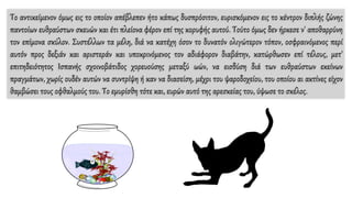Το αντικείμενον όμως εις το οποίον απέβλεπεν ήτο κάπως δυσπρόσιτον, ευρισκόμενον εις το κέντρον διπλής ζώνης
παντοίων ευθραύστων σκευών και έτι πλείονα φέρον επί της κορυφής αυτού. Τούτο όμως δεν ήρκεσε ν' αποθαρρύνη
τον επίμονα σκύλον. Συστέλλων τα μέλη, διά να κατέχη όσον το δυνατόν ολιγώτερον τόπον, οσφραινόμενος περί
αυτόν προς δεξιάν και αριστεράν και υποκρινόμενος τον αδιάφορον διαβάτην, κατώρθωσεν επί τέλους, μετ'
επιτηδειότητος Ισπανής σχοινοβάτιδος χορευούσης μεταξύ ωών, να εισδύση διά των ευθραύστων εκείνων
πραγμάτων, χωρίς ουδέν αυτών να συντρίψη ή καν να διασείση, μέχρι του ψαροδοχείου, του οποίου αι ακτίνες είχον
θαμβώσει τους οφθαλμούς του. Το εμυρίσθη τότε και, ευρών αυτό της αρεσκείας του, ύψωσε το σκέλος.
 