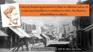 O αφηγητής δυσφορεί αρχικά μπροστά στο θέαμα των αδέσποτων σκύλων, στη
συνέχεια όμως διασκεδάζει με το κατόρθωμα του σκύλου. Πώς εξηγείται η
αλλαγή διάθεσης του αφηγητή;
Βαρόνος Raimund von Stillfried, 1889-90, Αθήνα, οδός Αιόλου
 