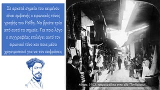 Σε αρκετά σημεία του κειμένου
είναι εμφανής ο ειρωνικός τόνος
γραφής του Ροΐδη. Να βρείτε τρία
από αυτά τα σημεία. Για ποιο λόγο
ο συγγραφέας επιλέγει αυτό τον
ειρωνικό τόνο και ποια μέσα
χρησιμοποιεί για να τον εκφράσει;
Αθήνα, 1903, τσαρουχάδικα στην οδό Πανδρόσου
 