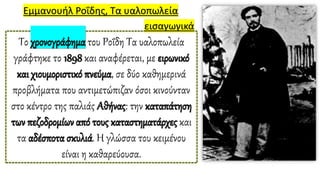 Εμμανουήλ Ροΐδης, Τα υαλοπωλεία
Το χρονογράφημα του Ροΐδη Τα υαλοπωλεία
γράφτηκε το 1898 και αναφέρεται, με ειρωνικό
και χιουμοριστικό πνεύμα, σε δύο καθημερινά
προβλήματα που αντιμετώπιζαν όσοι κινούνταν
στο κέντρο της παλιάς Αθήνας: την καταπάτηση
των πεζοδρομίων από τους καταστηματάρχες και
τα αδέσποτα σκυλιά. Η γλώσσα του κειμένου
είναι η καθαρεύουσα.
εισαγωγικά
 