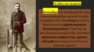 Το είδος του κειμένου
Το Χρονογράφημα είναι ένα ιδιόμορφο είδος πεζού
λόγου που καλλιεργήθηκε κυρίως από τις στήλες
του ημερήσιου τύπου. Είναι σύντομο και αντλεί τα
θέματά του από την τρέχουσα κοινωνική και
πολιτική πραγματικότητα. Γι’ αυτό είναι ένα
κάπως θνησιγενές λογοτεχνικό είδος. Προϋποθέτει
περιεκτικότητα, κομψότητα λόγου, αμεσότητα,
απλή γραφή ώστε το κείμενο να είναι ζωντανό,
κατανοητό, ευχάριστο.
 