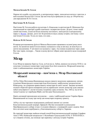 Могила батьків М. Гоголя
Окремо від садиби, але неподалік, в центральному парку, знаходиться могила з хрестом, в
якій поховані батьки Н.В. Гоголя. Ця пам’ятка була приведена до ладу до 150-річчя від
дня народження М. В. Гоголя.
Пам’ятник М. В. Гоголю
Пам’ятник М. Гоголю роботи скульптора А. Ковальова та архітектора В. Шевченка був
встановлений на території садиби одночасно з відкриттям музею. До речі, точно такий
самий пам’ятник, тільки на більш низькому постаменті, знаходиться в центральному
парку м. Яготин. Думаю, дехто міг би розповісти якусь цікаву історію, пов’язану з цією
пам’яткою Гоголеве. Та ось не знаю, хто саме…
Флігель М. В. Гоголя
В окремо розташованому флігелі Микола Васильович проживав в останні роки свого
життя. За заповітом мами Гоголя кімнату залишили в тому ж вигляді, як вона була за
життя письменника. У неї нікого не пускають і зараз. Але можна подивитися через двері.
Все таке чорне, похмуре… Також в цьому флігелі зібрані деякі предмети щодо подорожей
Гоголя.
Мгар
Село Мгар на правому березі р. Сула, за 6 км від м. Лубни, виникло на початку XVII ст. як
супутник тутешнього монастиря і довгі роки було його власністю. Мгарський монастир –
один із найшанованіших монастирів України.
Мгарський монастир – пам’ятка с. Мгар Полтавської
області
1619 р. Раїна Могилянка-Вишневецька видала грамоту видатному церковному діячеві,
ігуменові Межигірського монастиря Ісаю Коптському, майбутньому митрополитові
Київському, на створення православного монастиря на своїх землях. Завдяки активній
позиції в боротьбі проти поширення унії на українських землях монастир дуже швидко
набув популярності і дістав потужну підтримку серед козацтва. Так, 1663 р. під ім’ям
ченця Гедеона тут перебував Юрій, син Богдана Хмельницького.
Навіть активний проповідник католицтва — князь і найбільший магнат України Ярема
Вишневецький на згадку про матір дав монастирю охоронну грамоту.
1654 р. під час чергового відвідування улюбленої святині тут спочив
Константинопольський патріарх Афанасій. Він був похований в усипальниці
Преображенського собору згідно зі східним обрядом: у патріаршій одежі і сидячи. Нині
його нетлінні мощі перебувають у Благовіщенському соборі м. Харкова.
На території монастиря знайшли вічний спокій Константинопольський патріарх Серафим
Анін (1799) і Київський митрополит І. Нелюбович-Тукальський (1676). У XVII-XVIII ст.
тут створено літопис, що оповідає про церковну і світську історію України.
 